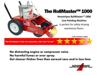 “No motorized pump. no clogging, very easy to use “
TheRollMaster™1000
Newstripes RollMaster™ 1000
Line Painting Machine
is perfect for safely striping
warehouse floors.
5 star customer rating
No distracting engine or compressor noise.
No harmful fumes or over spray.
Get cleaner thicker lines than aerosol cans and in less time
 