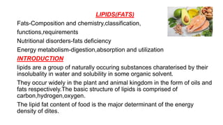 LIPIDS(FATS)
Fats-Composition and chemistry,classification,
functions,requirements
Nutritional disorders-fats deficiency
Energy metabolism-digestion,absorption and utilization
INTRODUCTION
lipids are a group of naturally occuring substances charaterised by their
insolubality in water and solubility in some organic solvent.
They occur widely in the plant and animal kingdom in the form of oils and
fats respectively.The basic structure of lipids is comprised of
carbon,hydrogen,oxygen.
The lipid fat content of food is the major determinant of the energy
density of dites.
 