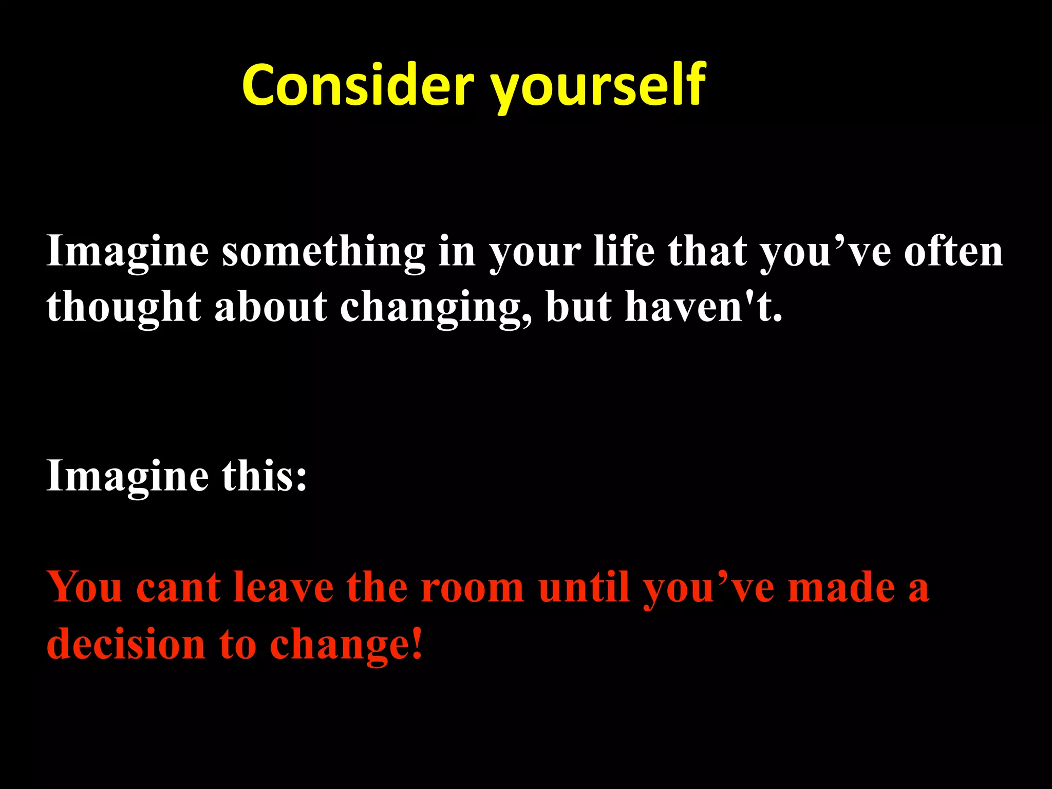         Consider yourself 

Imagine something in your life that you’ve often
thought about changing, but haven't.


Imagine this:

You cant leave the room until you’ve made a
decision to change!
 
 