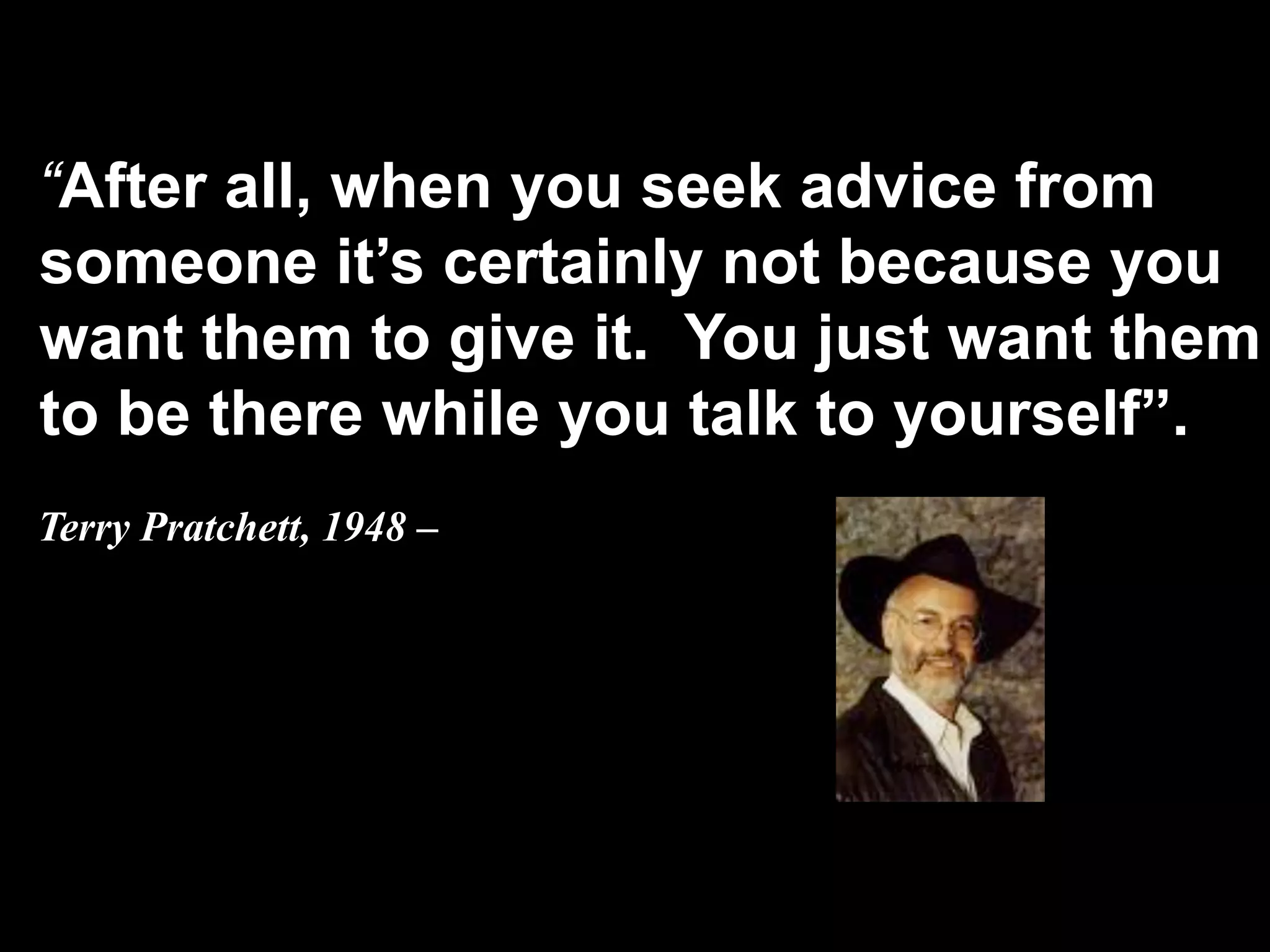 “After all, when you seek advice from
    someone it’s certainly not because you
    want them to give it. You just want them
    to be there while you talk to yourself”.
    Terry Pratchett, 1948 –


 
 