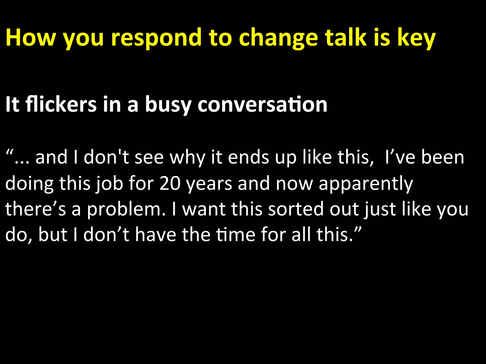 How you respond to change talk is key 

It ﬂickers in a busy conversa.on 
 
“... and I don't see why it ends up like this,  I’ve been 
doing this job for 20 years and now apparently 
there’s a problem. I want this sorted out just like you   
do, but I don’t have the Ame for all this.” 
 