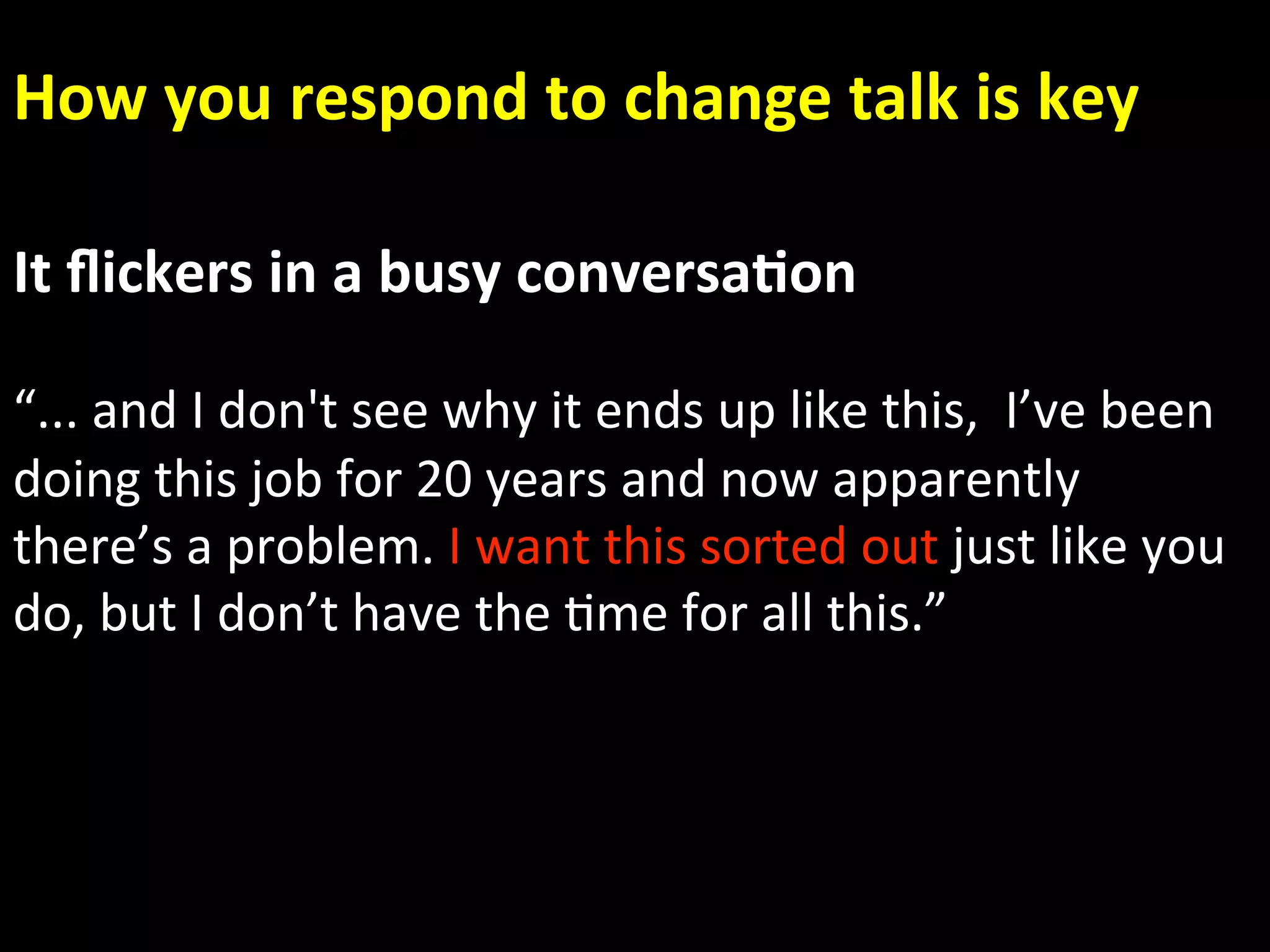 How you respond to change talk is key 

It ﬂickers in a busy conversa.on 
 
“... and I don't see why it ends up like this,  I’ve been 
doing this job for 20 years and now apparently 
there’s a problem. I want this sorted out just like you   
do, but I don’t have the Ame for all this.” 
 