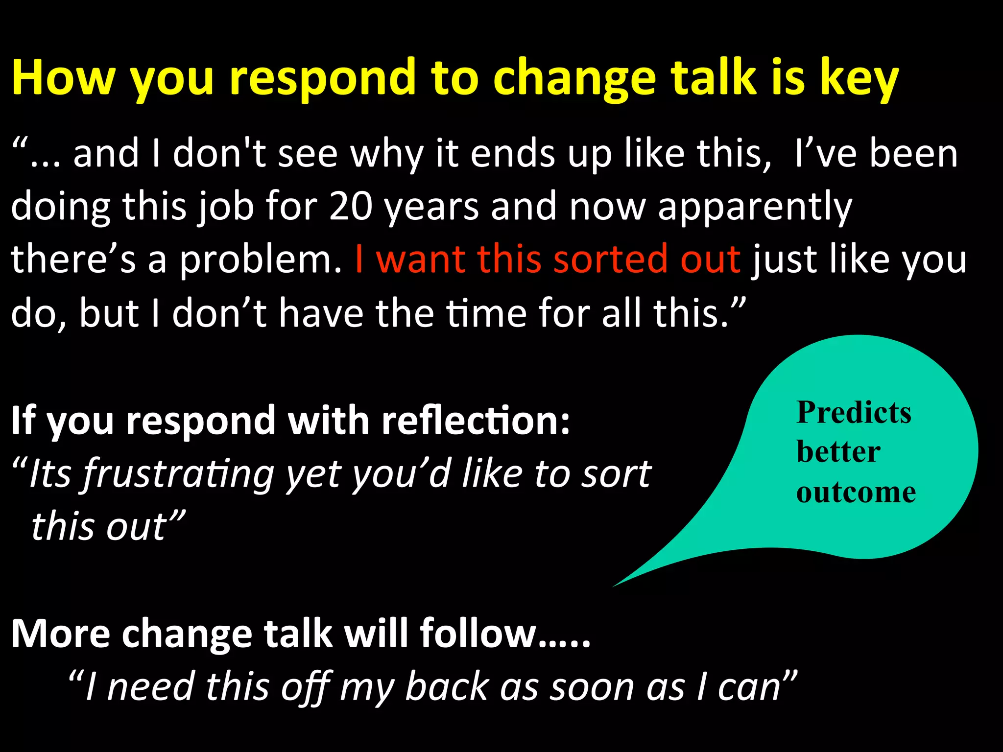 How you respond to change talk is key 
“... and I don't see why it ends up like this,  I’ve been 
doing this job for 20 years and now apparently 
there’s a problem. I want this sorted out just like you   
do, but I don’t have the Ame for all this.” 
 
If you respond with reﬂec.on:                   Predicts
                                                better
“Its frustra)ng yet you’d like to sort          outcome
  this out” 
     
More change talk will follow….. 
      “I need this oﬀ my back as soon as I can” 
 