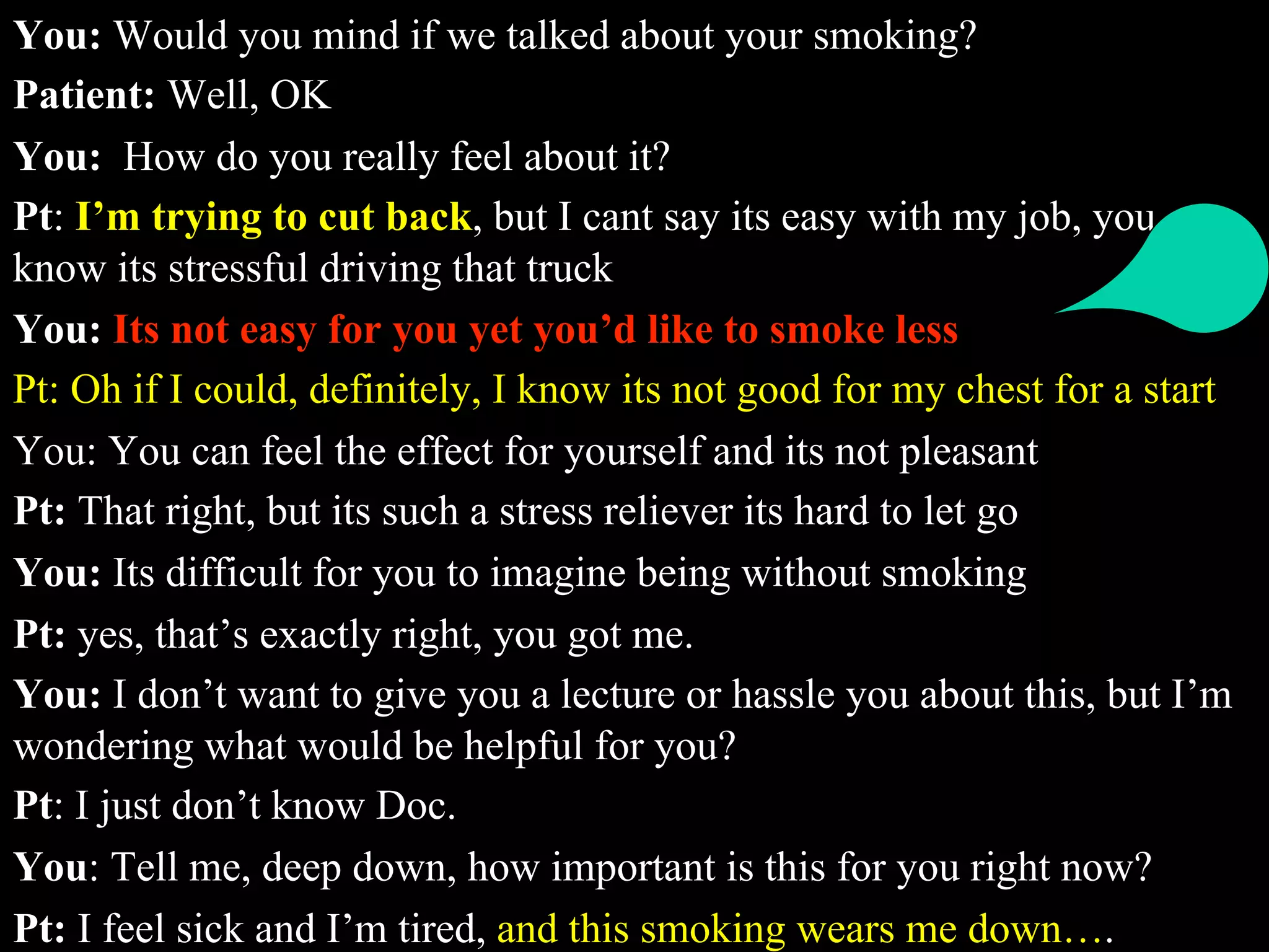 You: Would you mind if we talked about your smoking?
Patient: Well, OK
You: How do you really feel about it?
Pt: I’m trying to cut back, but I cant say its easy with my job, you
know its stressful driving that truck
You: Its not easy for you yet you’d like to smoke less
Pt: Oh if I could, definitely, I know its not good for my chest for a start
You: You can feel the effect for yourself and its not pleasant
Pt: That right, but its such a stress reliever its hard to let go
You: Its difficult for you to imagine being without smoking
Pt: yes, that’s exactly right, you got me.
You: I don’t want to give you a lecture or hassle you about this, but I’m
wondering what would be helpful for you?
Pt: I just don’t know Doc.
You: Tell me, deep down, how important is this for you right now?
Pt: I feel sick and I’m tired, and this smoking wears me down….
 
