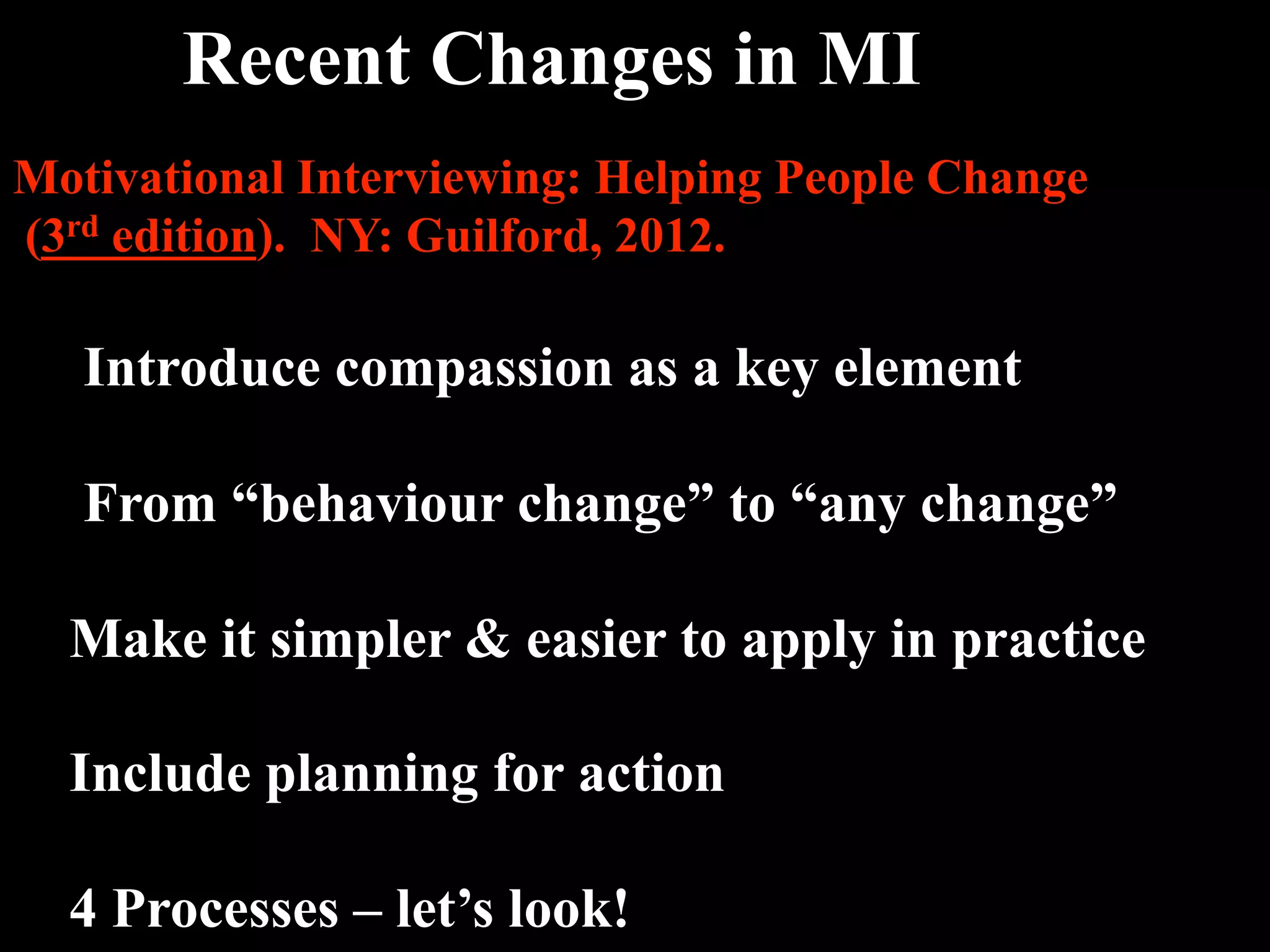 Recent Changes in MI 
Motivational Interviewing: Helping People Change
(3rd edition). NY: Guilford, 2012.

   Introduce compassion as a key element

   From “behaviour change” to “any change”

  Make it simpler & easier to apply in practice

  Include planning for action

  4 Processes – let’s look!
 