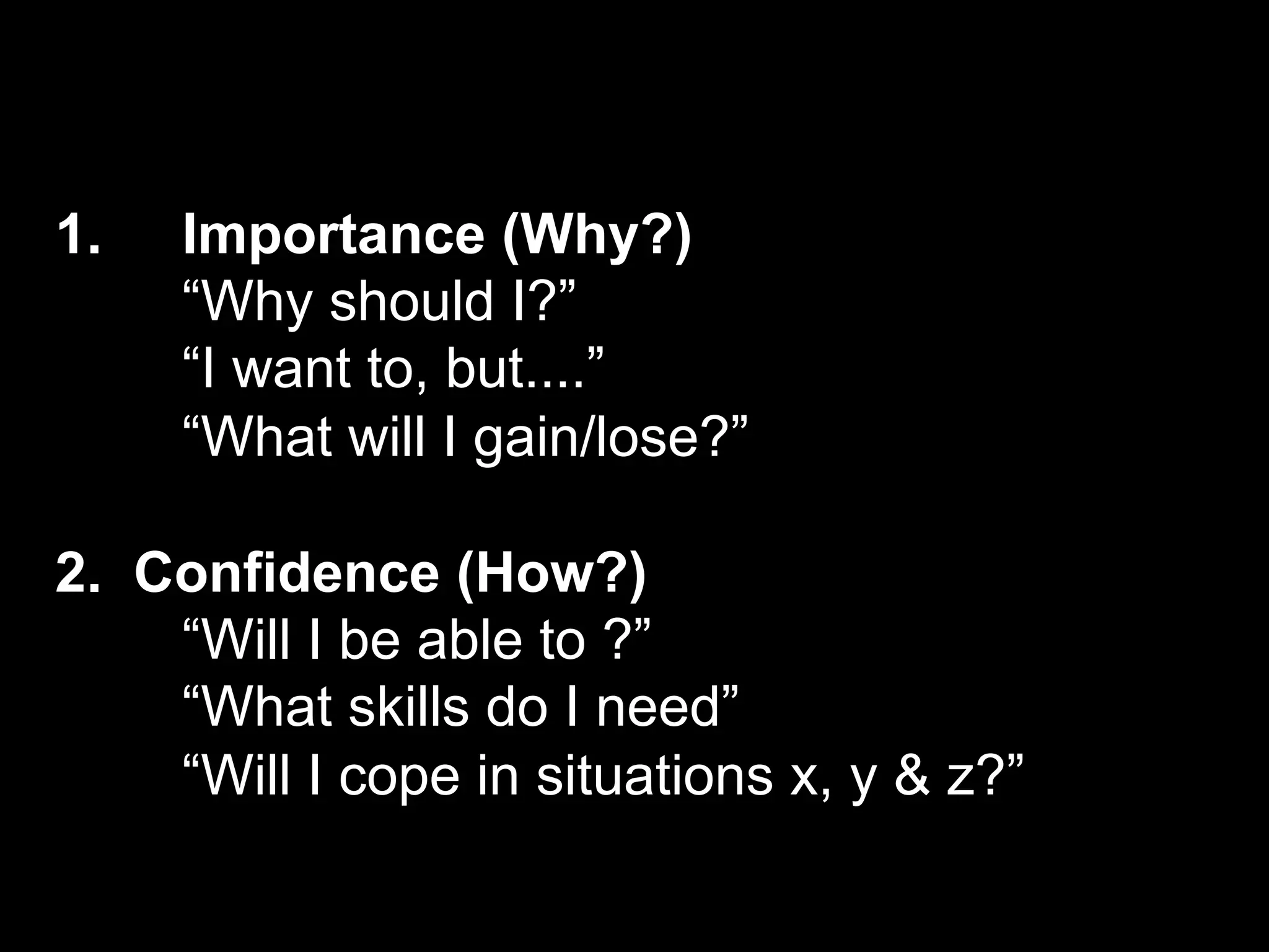1.   Importance (Why?)
     “Why should I?”
     “I want to, but....”
     “What will I gain/lose?”

2. Confidence (How?)
    “Will I be able to ?”
    “What skills do I need”
    “Will I cope in situations x, y & z?”
 