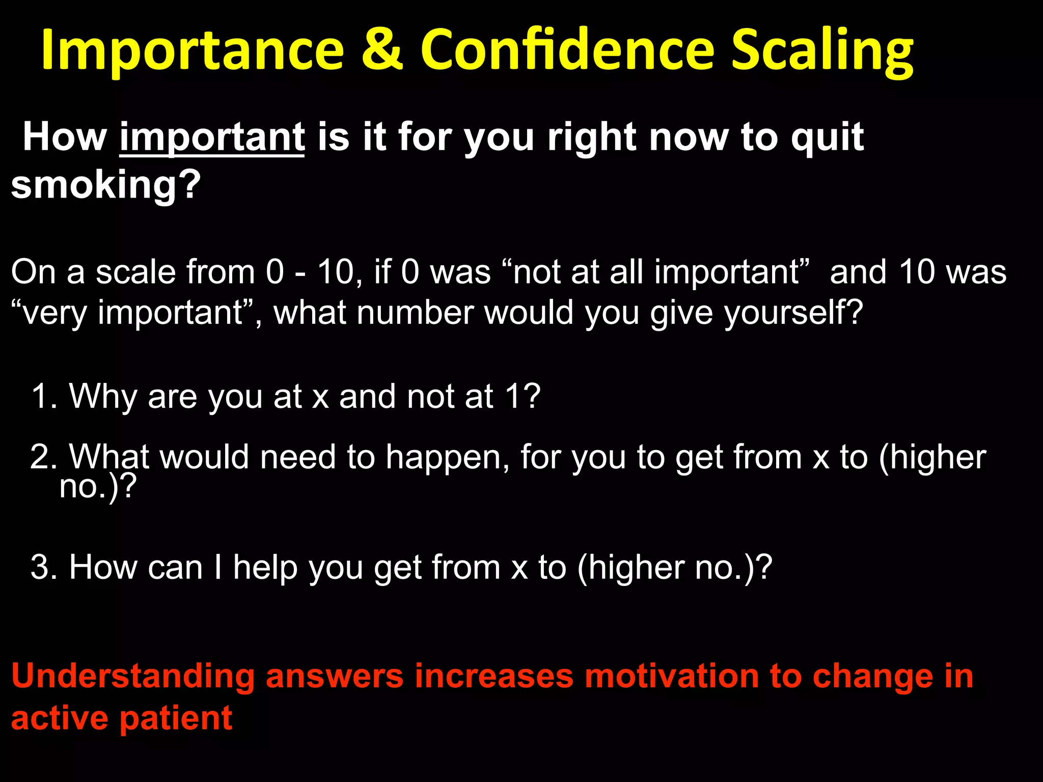   Importance & Conﬁdence Scaling 
How important is it for you right now to quit
smoking?

On a scale from 0 - 10, if 0 was “not at all important” and 10 was
“very important”, what number would you give yourself?

 1. Why are you at x and not at 1?
 2. What would need to happen, for you to get from x to (higher
   no.)?

 3. How can I help you get from x to (higher no.)?


Understanding answers increases motivation to change in
active patient
 