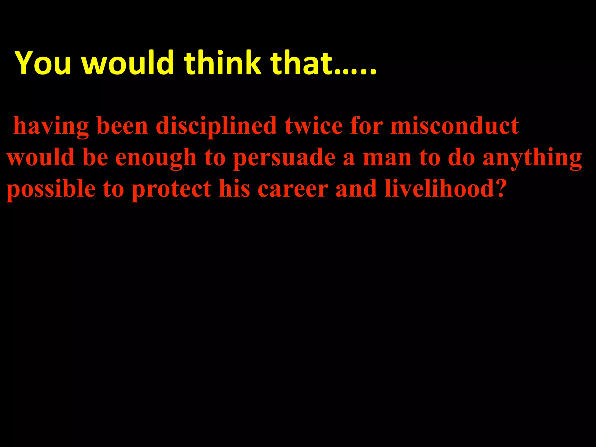  You would think that….. 
 
having been disciplined twice for misconduct
would be enough to persuade a man to do anything
possible to protect his career and livelihood?


 
 