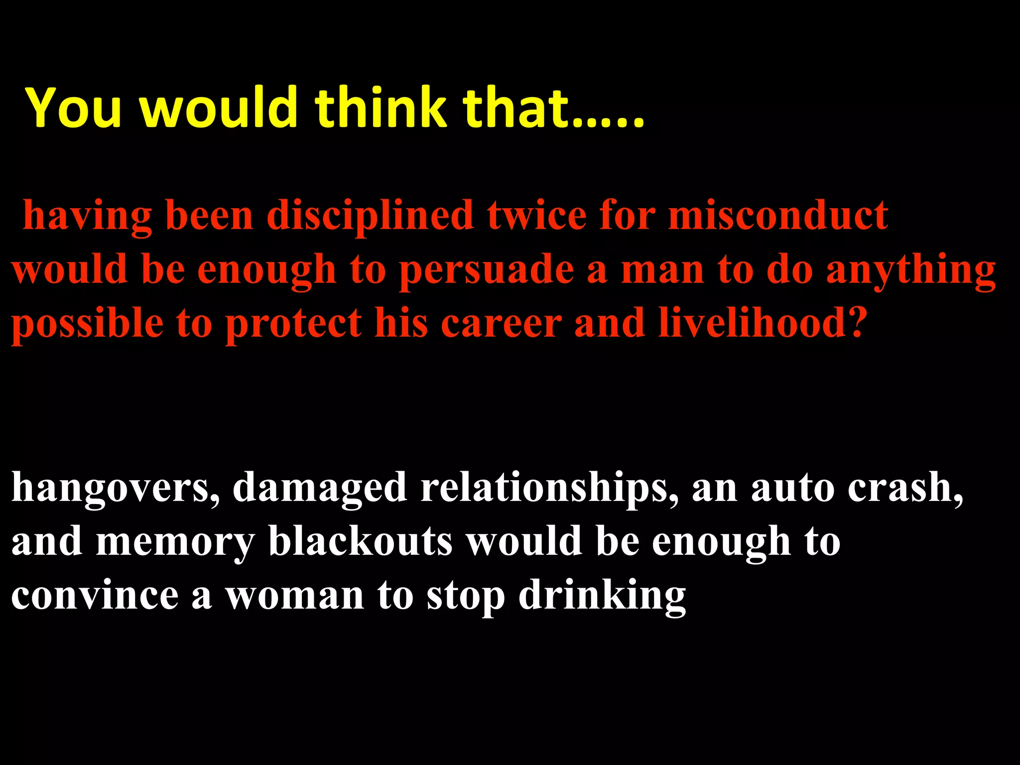  You would think that….. 
 
having been disciplined twice for misconduct
would be enough to persuade a man to do anything
possible to protect his career and livelihood?


hangovers, damaged relationships, an auto crash,
and memory blackouts would be enough to
convince a woman to stop drinking
 
 