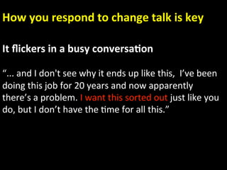 How you respond to change talk is key 

It ﬂickers in a busy conversa.on 
 
“... and I don't see why it ends up like this,  I’ve been 
doing this job for 20 years and now apparently 
there’s a problem. I want this sorted out just like you   
do, but I don’t have the Ame for all this.” 
 