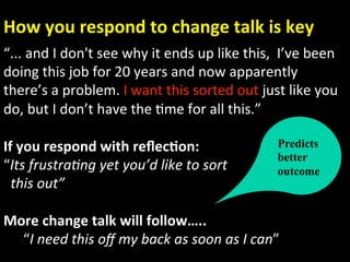 How you respond to change talk is key 
“... and I don't see why it ends up like this,  I’ve been 
doing this job for 20 years and now apparently 
there’s a problem. I want this sorted out just like you   
do, but I don’t have the Ame for all this.” 
 
If you respond with reﬂec.on:                   Predicts
                                                better
“Its frustra)ng yet you’d like to sort          outcome
  this out” 
     
More change talk will follow….. 
      “I need this oﬀ my back as soon as I can” 
 