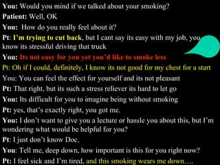You: Would you mind if we talked about your smoking?
Patient: Well, OK
You: How do you really feel about it?
Pt: I’m trying to cut back, but I cant say its easy with my job, you
know its stressful driving that truck
You: Its not easy for you yet you’d like to smoke less
Pt: Oh if I could, definitely, I know its not good for my chest for a start
You: You can feel the effect for yourself and its not pleasant
Pt: That right, but its such a stress reliever its hard to let go
You: Its difficult for you to imagine being without smoking
Pt: yes, that’s exactly right, you got me.
You: I don’t want to give you a lecture or hassle you about this, but I’m
wondering what would be helpful for you?
Pt: I just don’t know Doc.
You: Tell me, deep down, how important is this for you right now?
Pt: I feel sick and I’m tired, and this smoking wears me down….
 