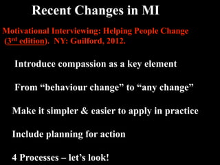 Recent Changes in MI 
Motivational Interviewing: Helping People Change
(3rd edition). NY: Guilford, 2012.

   Introduce compassion as a key element

   From “behaviour change” to “any change”

  Make it simpler & easier to apply in practice

  Include planning for action

  4 Processes – let’s look!
 