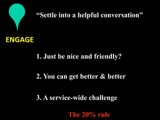 “Settle into a helpful conversation”
           
ENGAGE 

          1. Just be nice and friendly?
           
          2. You can get better & better
           
          3. A service-wide challenge

                    The 20% rule
 