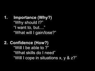 1.   Importance (Why?)
     “Why should I?”
     “I want to, but....”
     “What will I gain/lose?”

2. Confidence (How?)
    “Will I be able to ?”
    “What skills do I need”
    “Will I cope in situations x, y & z?”
 