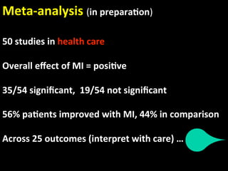 Meta‐analysis (in prepara.on) 
 
50 studies in health care  
 
Overall eﬀect of MI = posi.ve 
 
35/54 signiﬁcant,  19/54 not signiﬁcant 
 
56% pa.ents improved with MI, 44% in comparison 
 
Across 25 outcomes (interpret with care) …   
 
 
 
