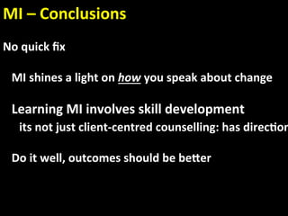 MI – Conclusions 
    
No quick ﬁx 
 
   MI shines a light on how you speak about change 
 
   Learning MI involves skill development  
     its not just client‐centred counselling: has direc.on
 
   Do it well, outcomes should be beaer 
  
 
 