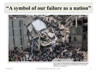 “A symbol of our failure as a nation”
Savar Tragedy, Garments Industry and Bangladesh By Muhammad Yunus
Reference: http://www.huffingtonpost.com/muhammad-yunus/savar-tragedy-
garments-in_b_3249401.html
4/15/2017 1The Building Construction Act, 1952
 