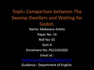 Topic: Comparison between The
Swamp Dwellers and Waiting for
Godot.
Name: Makwana Ankita
Paper No: 14
Roll No: 01
Sem-4
Enrolment No: PG13101020
Email id :
makwana.ankita1993@gmail.com
Guidance : Department of English.
 