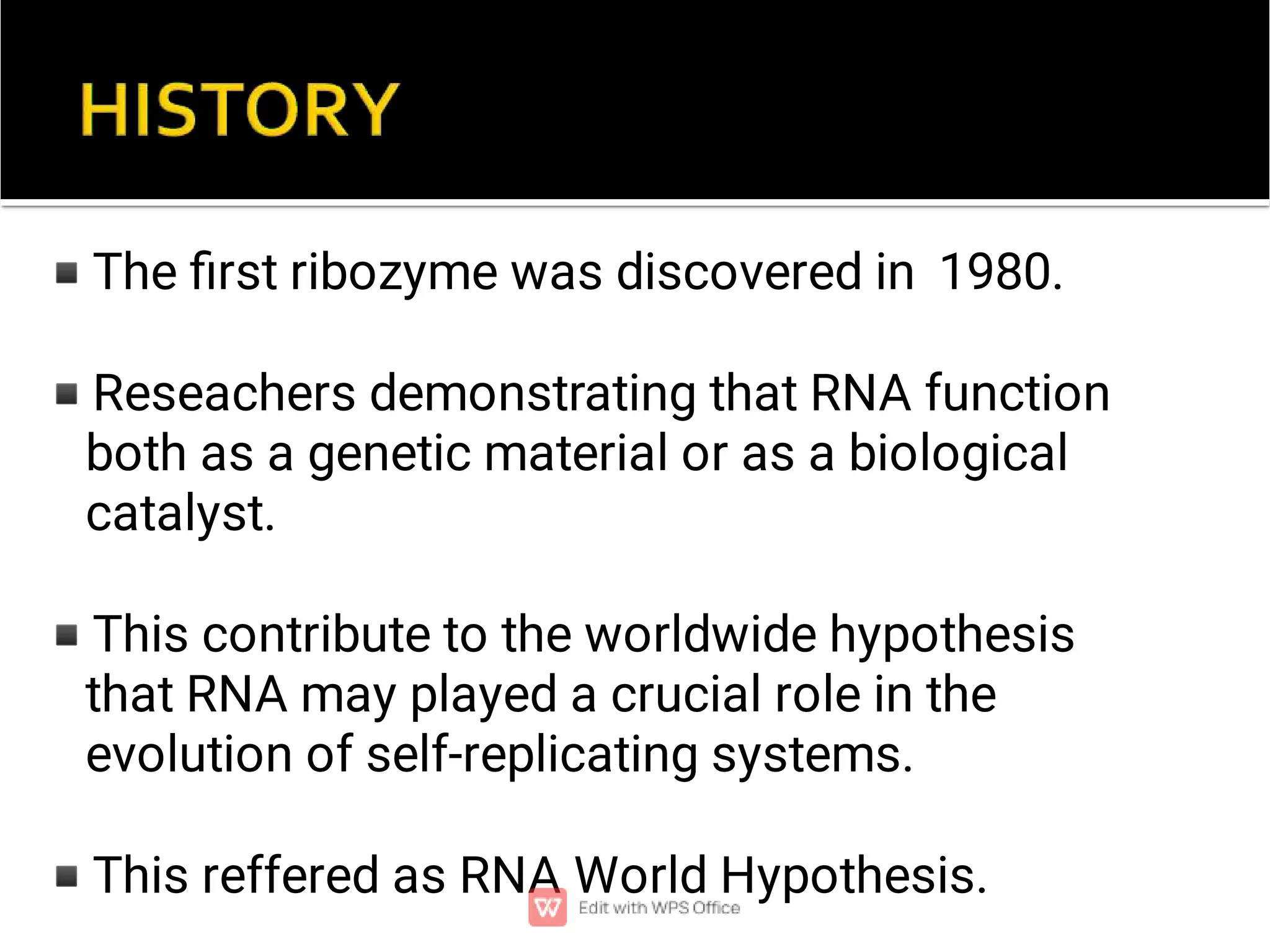 ◾
◾
◾
◾
The ﬁrst ribozyme was discovered in 1980.
Reseachers demonstrating that RNA function
both as a genetic material or as a biological
catalyst.
This contribute to the worldwide hypothesis
that RNA may played a crucial role in the
evolution of self-replicating systems.
This reffered as RNA World Hypothesis.
 