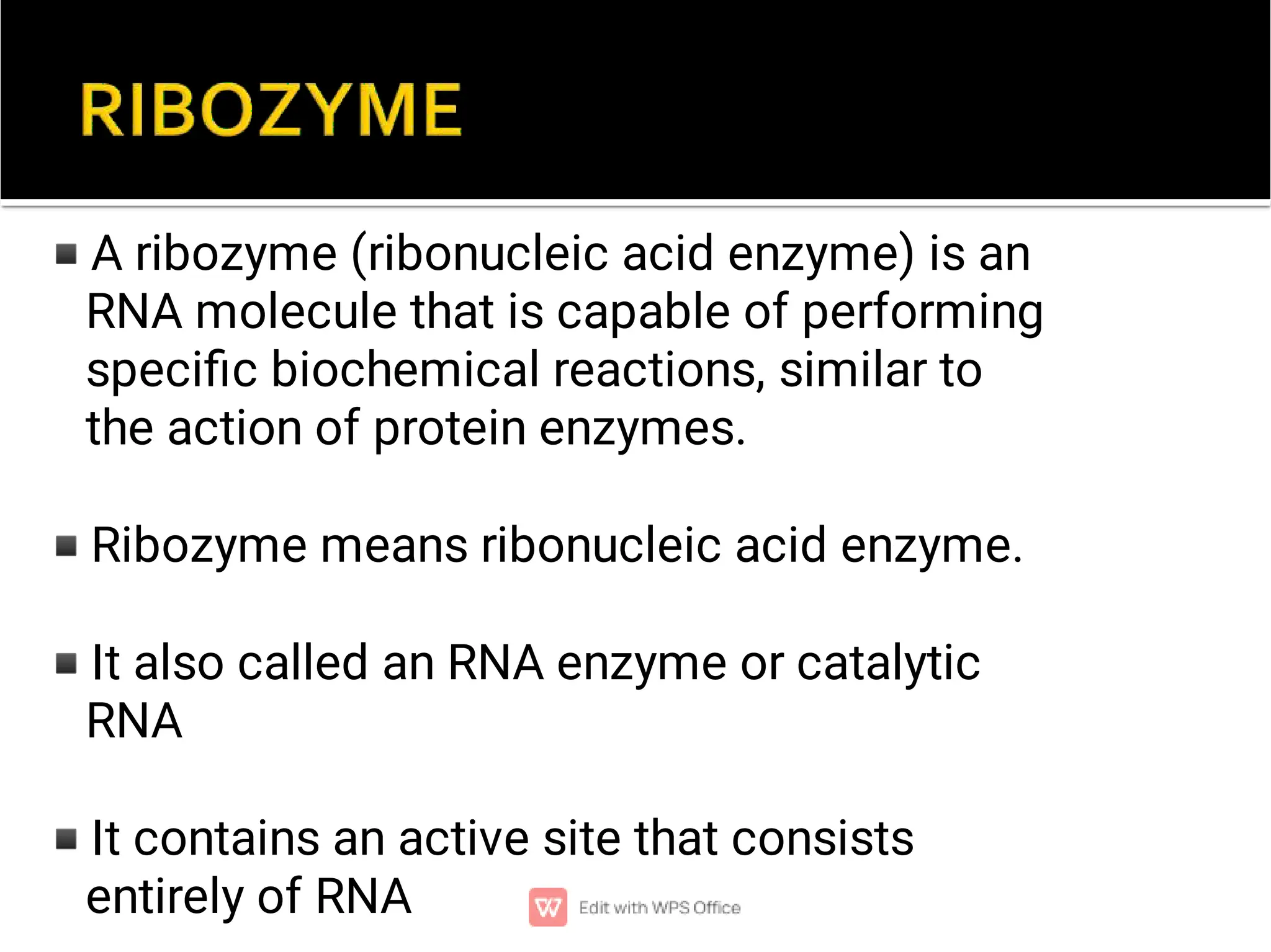 ◾
◾
◾
◾
A ribozyme (ribonucleic acid enzyme) is an
RNA molecule that is capable of performing
speciﬁc biochemical reactions, similar to
the action of protein enzymes.
Ribozyme means ribonucleic acid enzyme.
It also called an RNA enzyme or catalytic
RNA
It contains an active site that consists
entirely of RNA
 