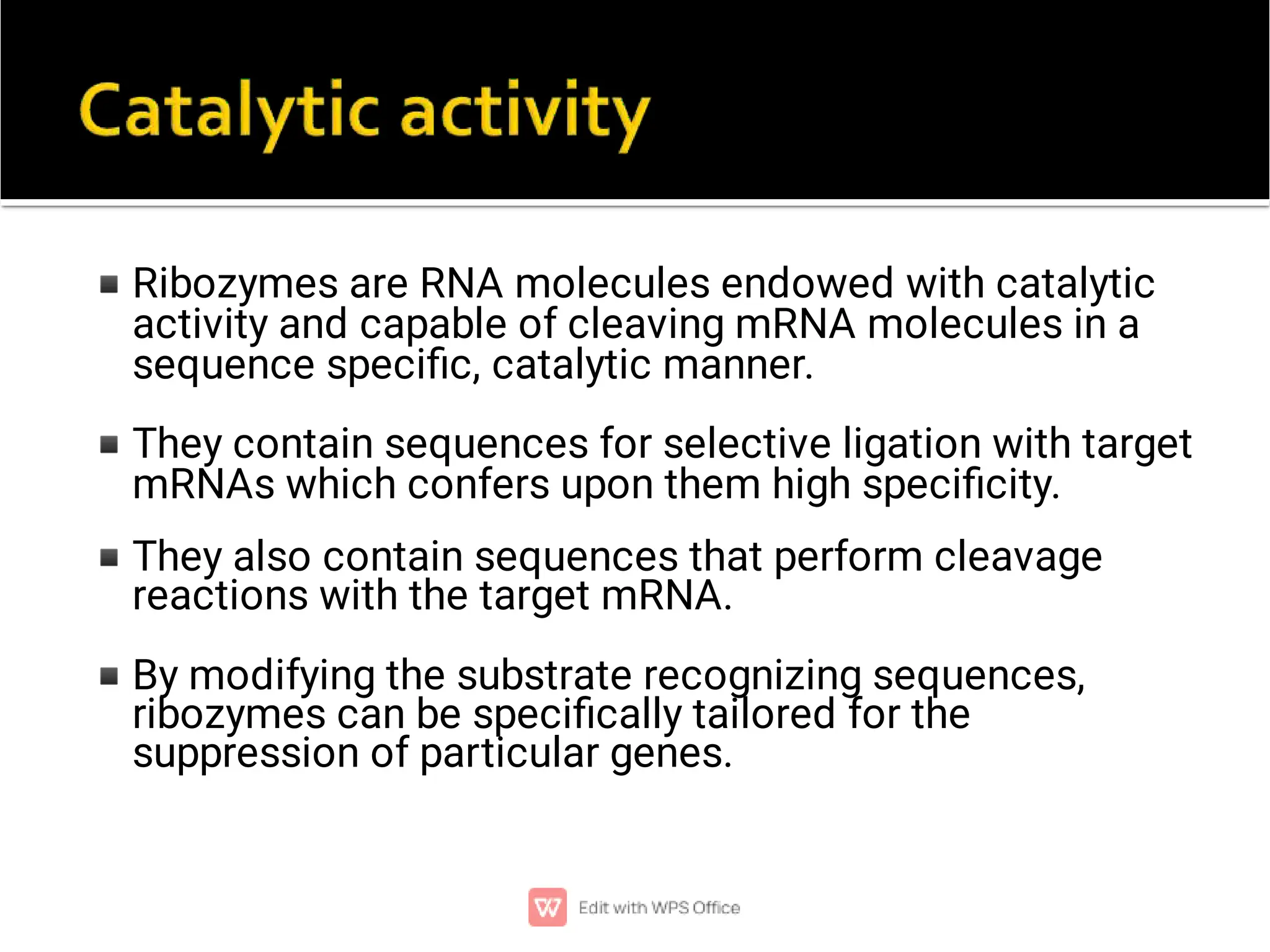 ◾
◾
◾
◾
Ribozymes are RNA molecules endowed with catalytic
activity and capable of cleaving mRNA molecules in a
sequence speciﬁc, catalytic manner.
They contain sequences for selective ligation with target
mRNAs which confers upon them high speciﬁcity.
They also contain sequences that perform cleavage
reactions with the target mRNA.
By modifying the substrate recognizing sequences,
ribozymes can be speciﬁcally tailored for the
suppression of particular genes.
 