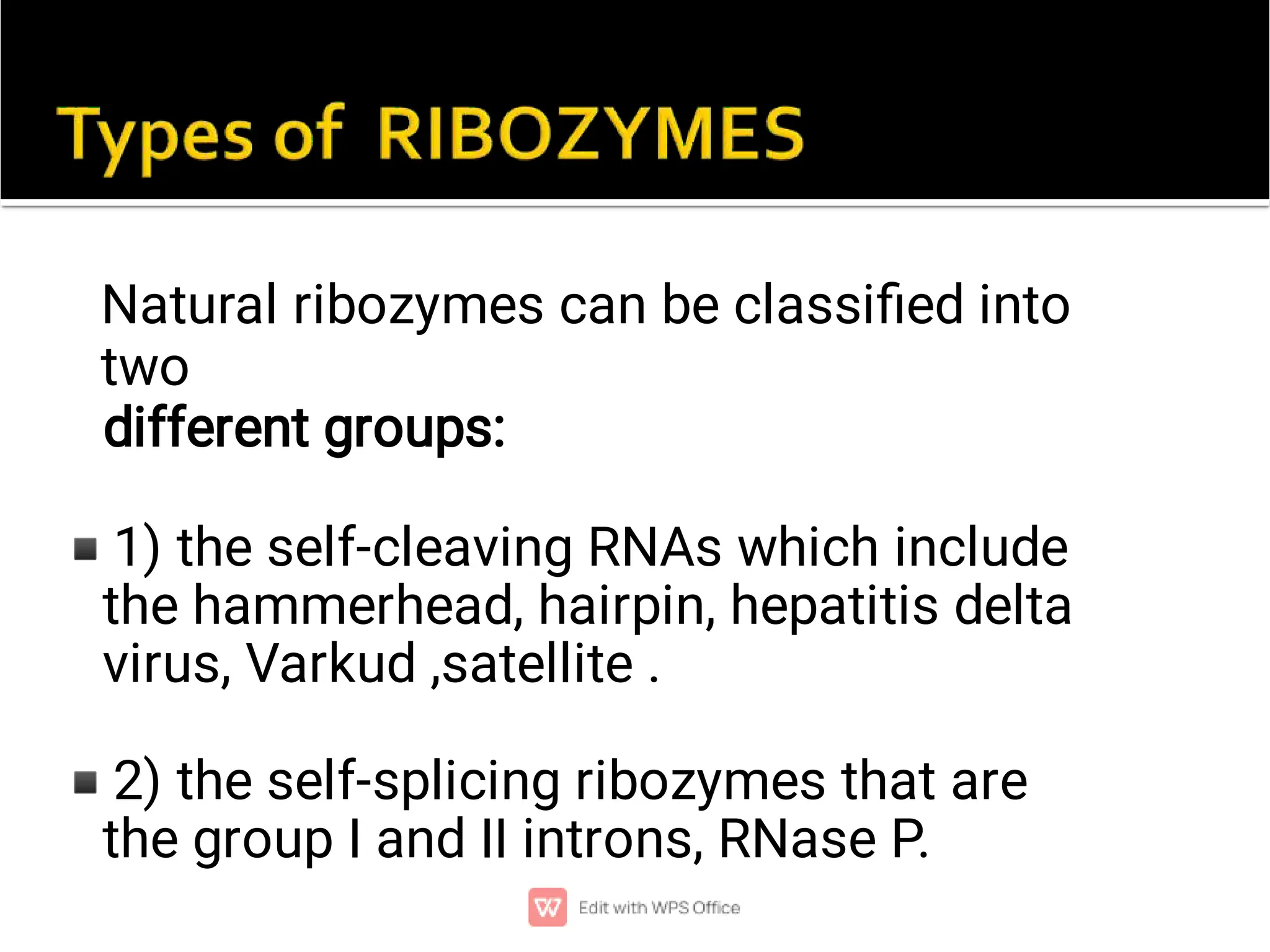 ◾
◾
Natural ribozymes can be classiﬁed into
two
different groups:
1) the self-cleaving RNAs which include
the hammerhead, hairpin, hepatitis delta
virus, Varkud ,satellite .
2) the self-splicing ribozymes that are
the group I and II introns, RNase P.
 