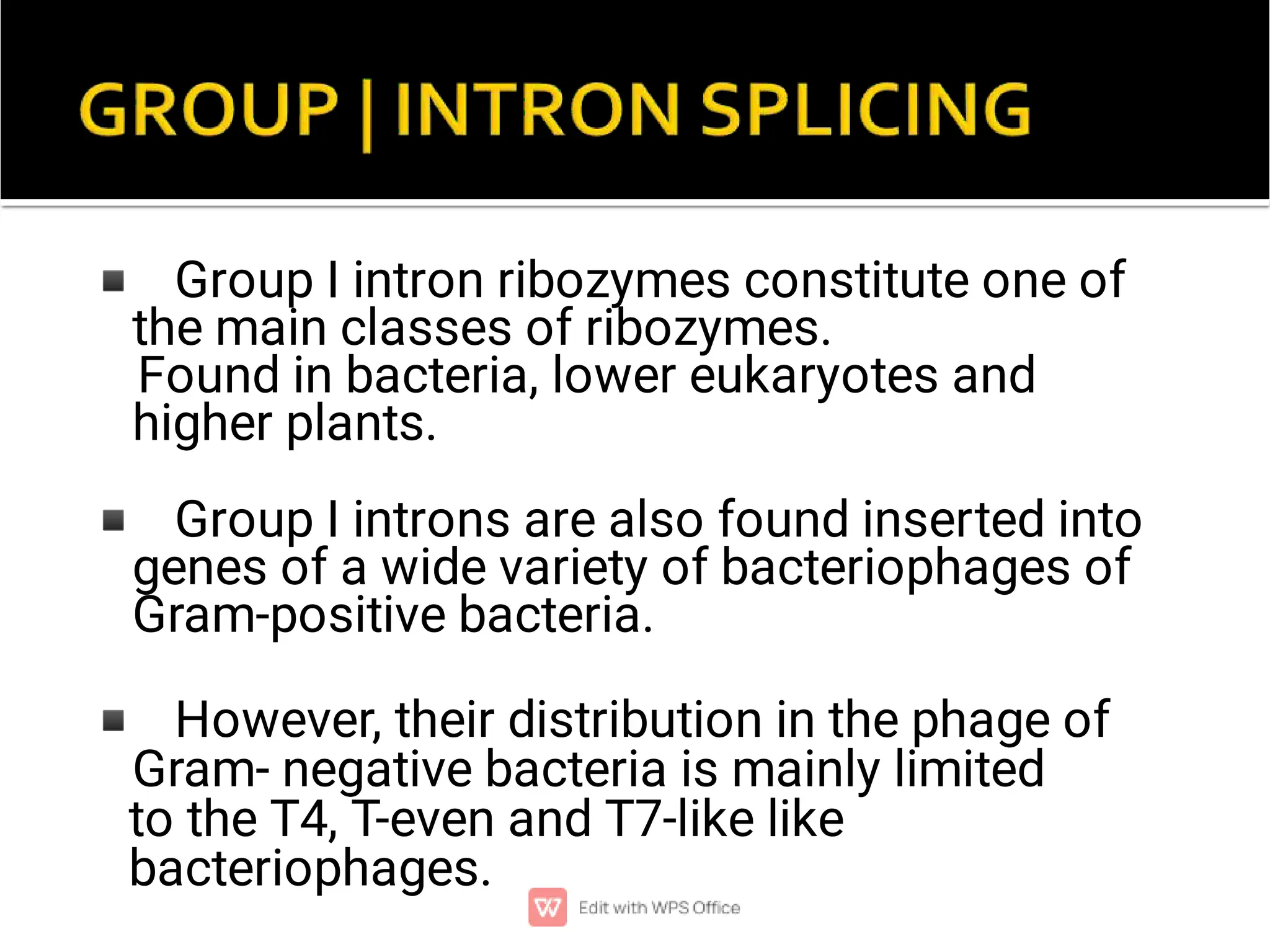 ◾
◾
◾
Group I intron ribozymes constitute one of
the main classes of ribozymes.
Found in bacteria, lower eukaryotes and
higher plants.
Group I introns are also found inserted into
genes of a wide variety of bacteriophages of
Gram-positive bacteria.
However, their distribution in the phage of
Gram- negative bacteria is mainly limited
to the T4, T-even and T7-like like
bacteriophages.
 