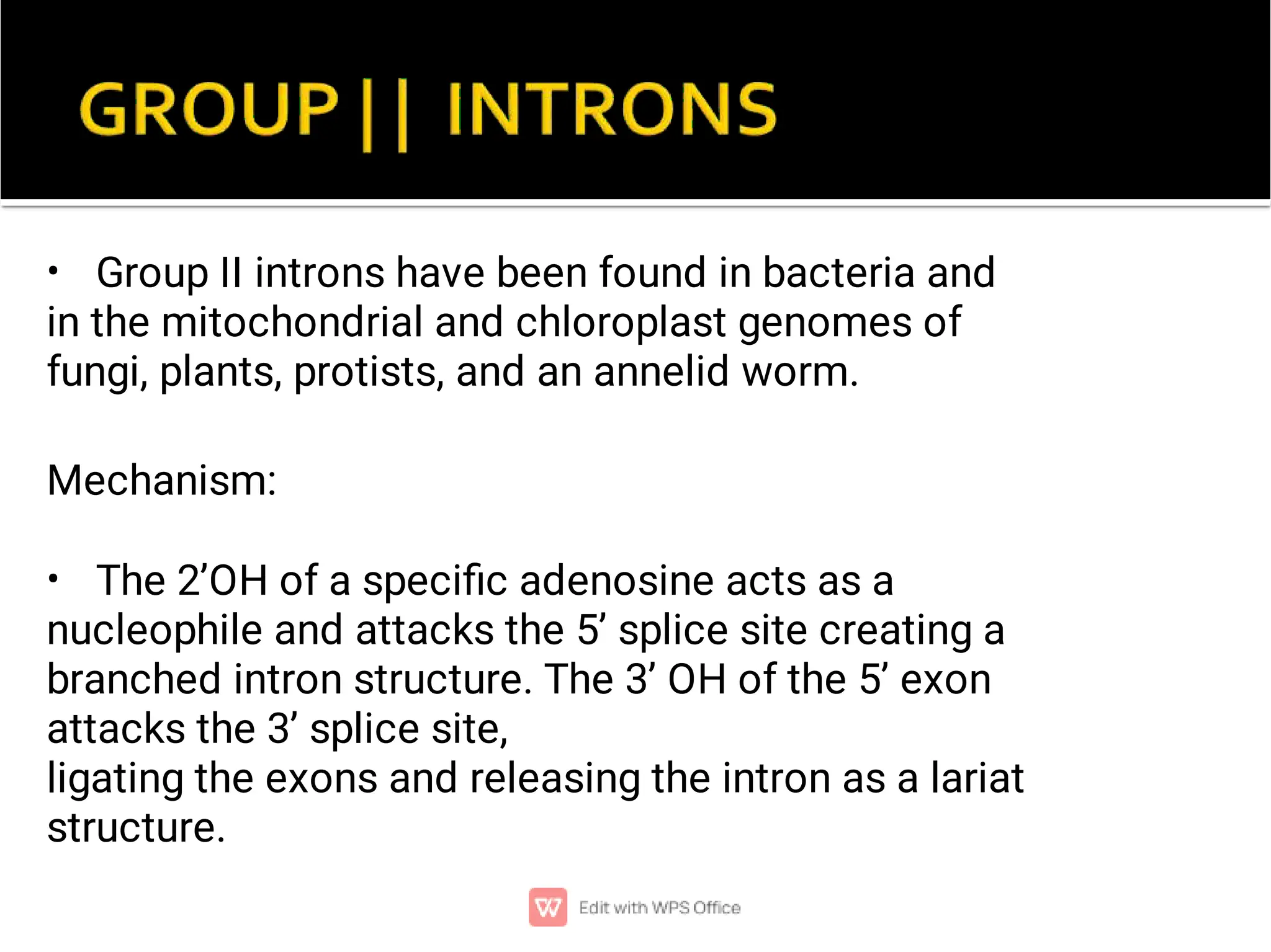 •
•
Group II introns have been found in bacteria and
in the mitochondrial and chloroplast genomes of
fungi, plants, protists, and an annelid worm.
Mechanism:
The 2’OH of a speciﬁc adenosine acts as a
nucleophile and attacks the 5’ splice site creating a
branched intron structure. The 3’ OH of the 5’ exon
attacks the 3’ splice site,
ligating the exons and releasing the intron as a lariat
structure.
 