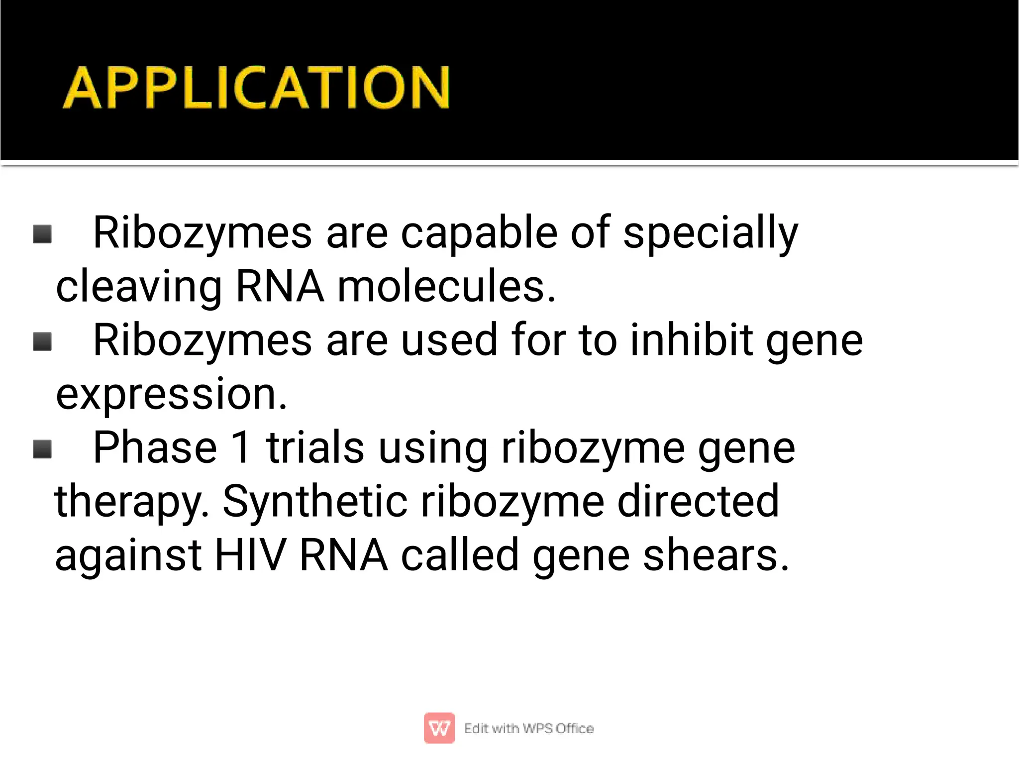 ◾
◾
◾
Ribozymes are capable of specially
cleaving RNA molecules.
Ribozymes are used for to inhibit gene
expression.
Phase 1 trials using ribozyme gene
therapy. Synthetic ribozyme directed
against HIV RNA called gene shears.
 