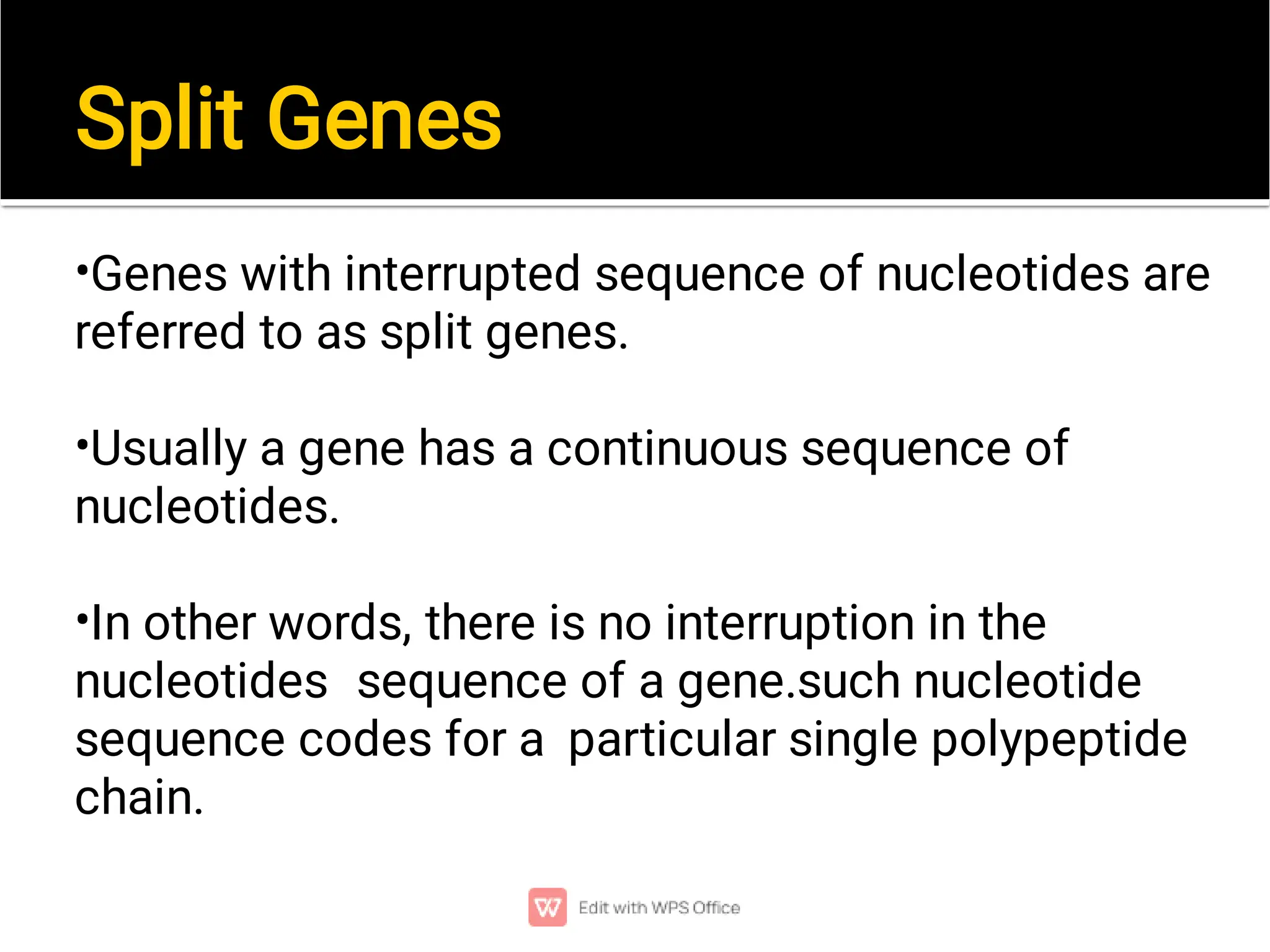 Split Genes
•
•
•
Genes with interrupted sequence of nucleotides are
referred to as split genes.
Usually a gene has a continuous sequence of
nucleotides.
In other words, there is no interruption in the
nucleotides sequence of a gene.such nucleotide
sequence codes for a particular single polypeptide
chain.
 