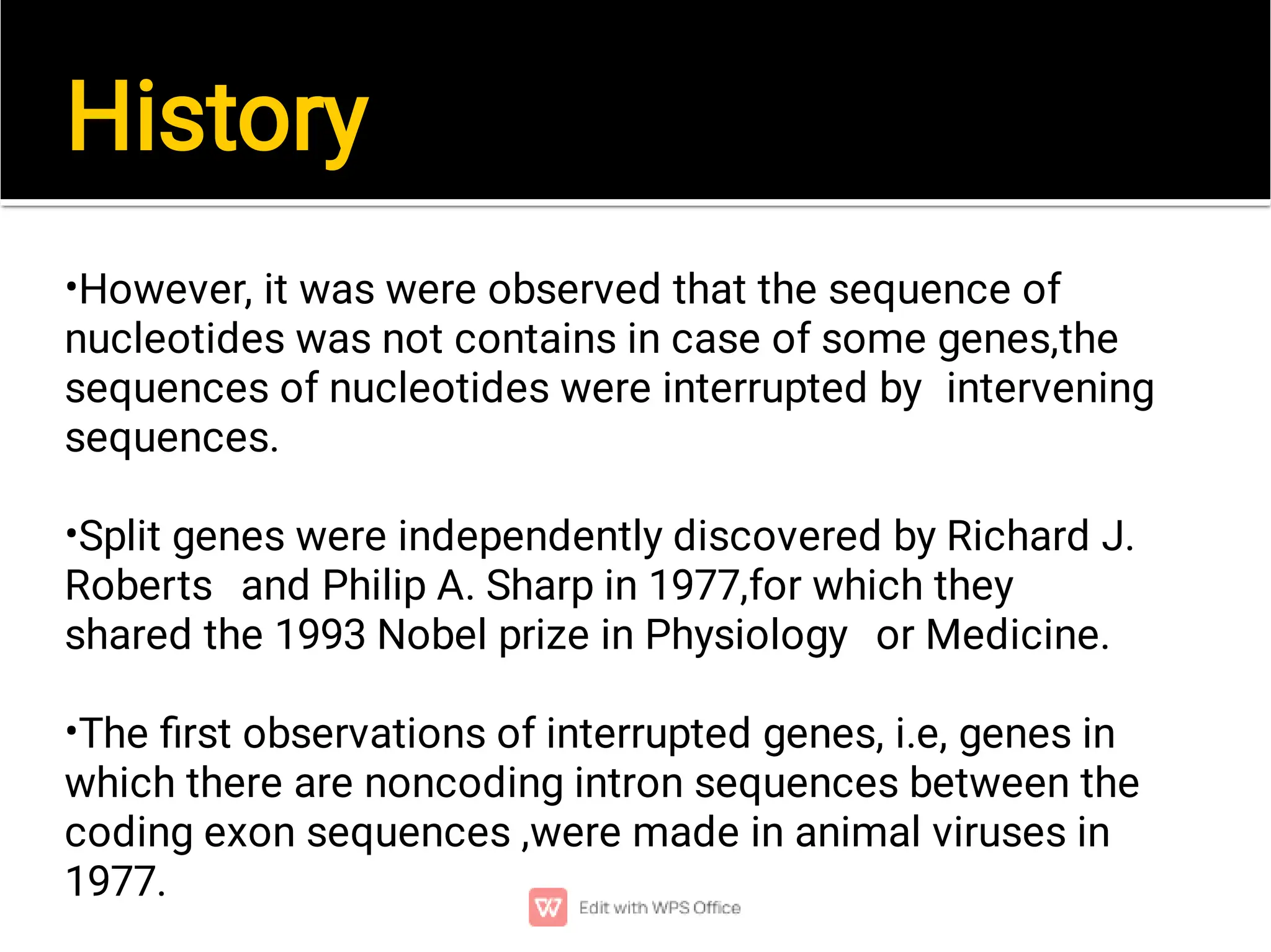 History
•
•
•
However, it was were observed that the sequence of
nucleotides was not contains in case of some genes,the
sequences of nucleotides were interrupted by intervening
sequences.
Split genes were independently discovered by Richard J.
Roberts and Philip A. Sharp in 1977,for which they
shared the 1993 Nobel prize in Physiology or Medicine.
The ﬁrst observations of interrupted genes, i.e, genes in
which there are noncoding intron sequences between the
coding exon sequences ,were made in animal viruses in
1977.
 