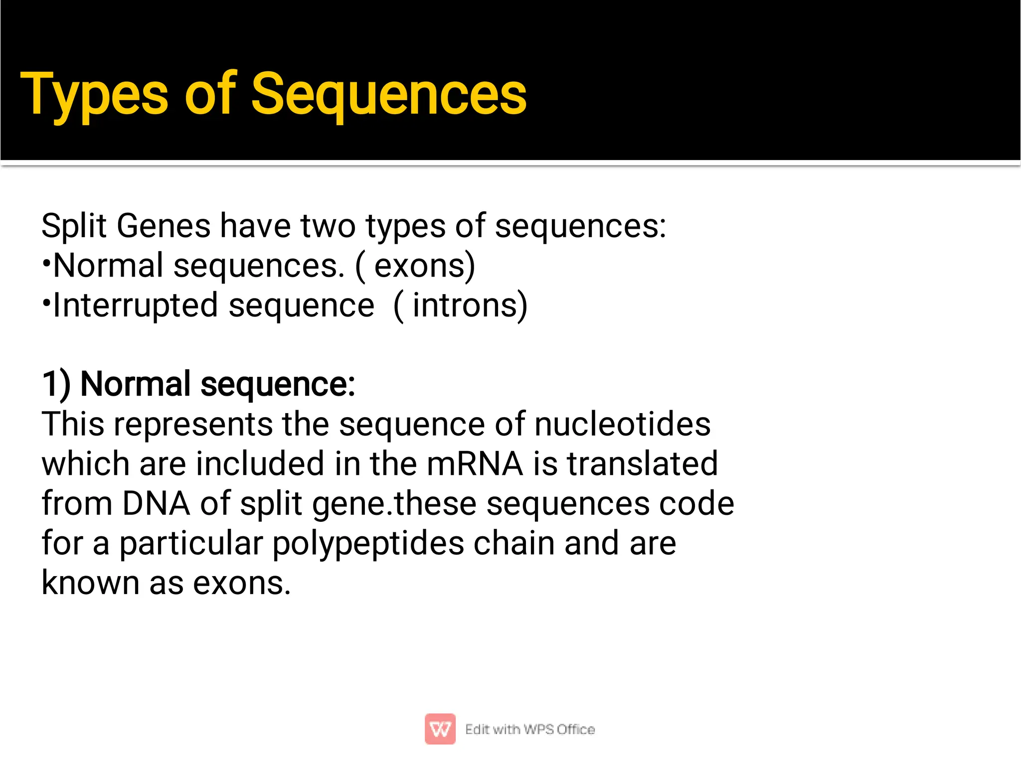 Types of Sequences
•
•
Split Genes have two types of sequences:
Normal sequences. ( exons)
Interrupted sequence ( introns)
1) Normal sequence:
This represents the sequence of nucleotides
which are included in the mRNA is translated
from DNA of split gene.these sequences code
for a particular polypeptides chain and are
known as exons.
 