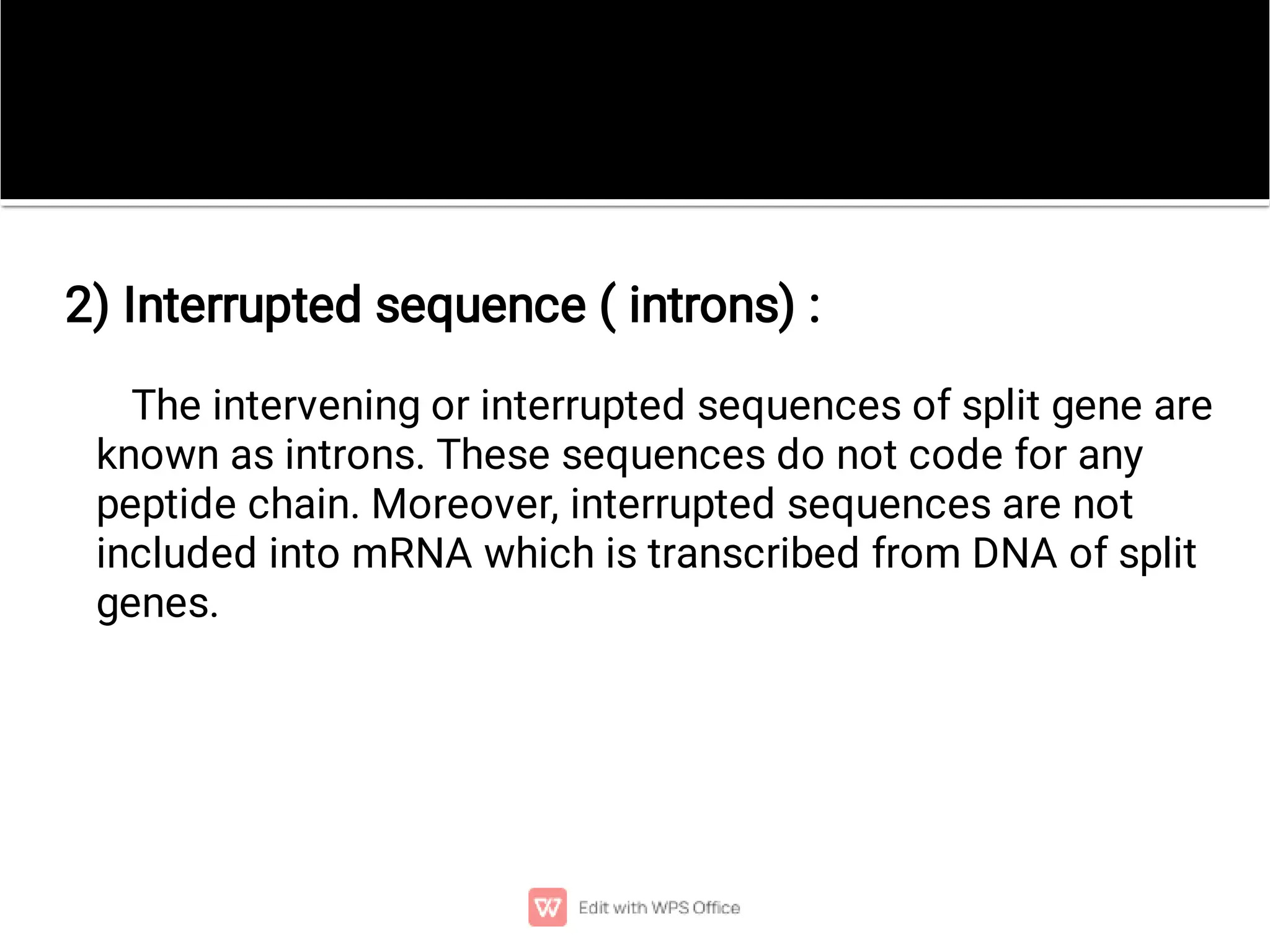 The intervening or interrupted sequences of split gene are
known as introns. These sequences do not code for any
peptide chain. Moreover, interrupted sequences are not
included into mRNA which is transcribed from DNA of split
genes.
2) Interrupted sequence ( introns) :
 