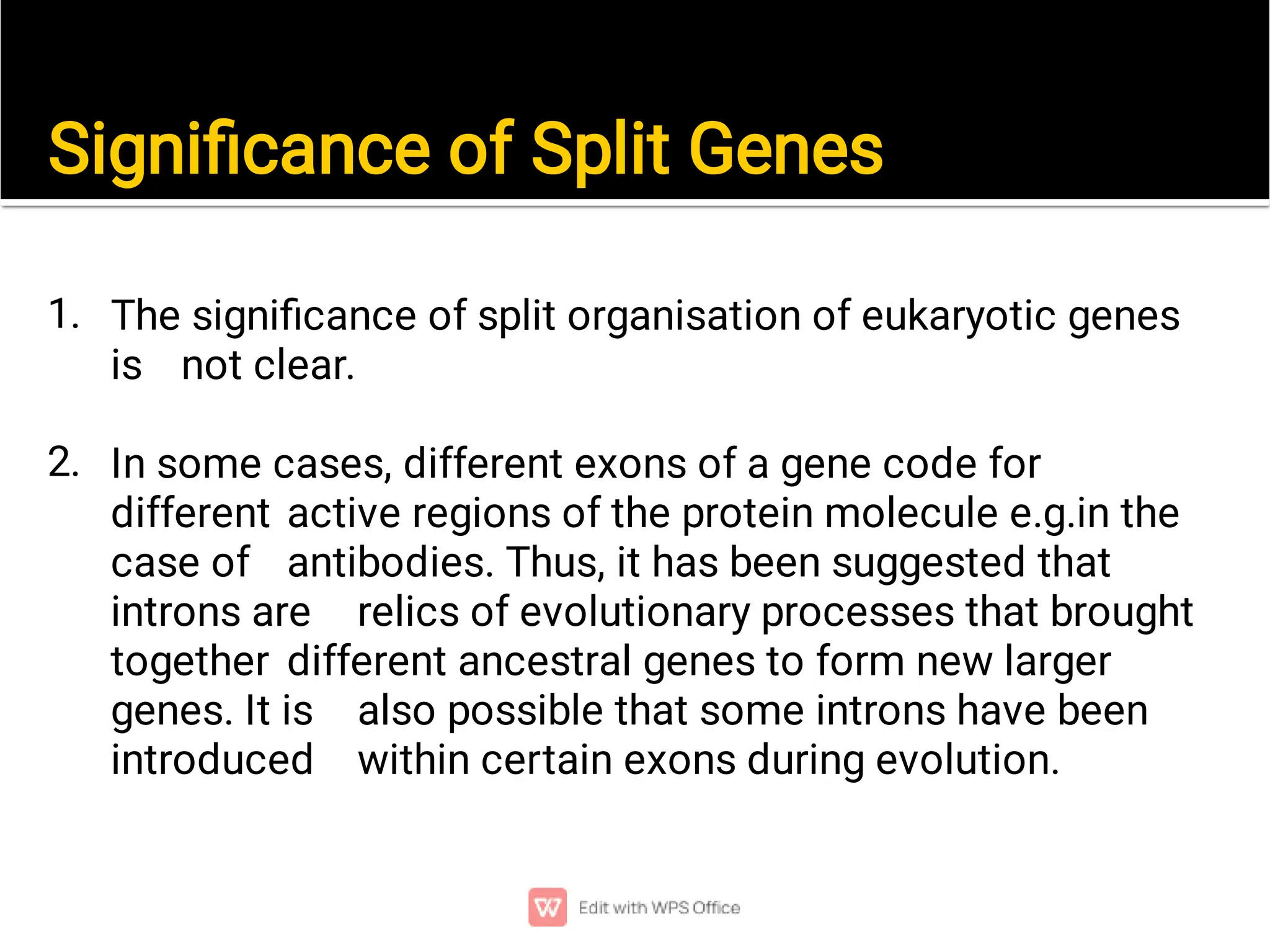 Signiﬁcance of Split Genes
1.
2.
The signiﬁcance of split organisation of eukaryotic genes
is not clear.
In some cases, different exons of a gene code for
different active regions of the protein molecule e.g.in the
case of antibodies. Thus, it has been suggested that
introns are relics of evolutionary processes that brought
together different ancestral genes to form new larger
genes. It is also possible that some introns have been
introduced within certain exons during evolution.
 