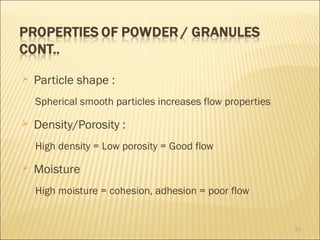    Particle shape :
    Spherical smooth particles increases flow properties
   Density/Porosity :
    High density = Low porosity = Good flow
   Moisture
    High moisture = cohesion, adhesion = poor flow


                                                           10
 