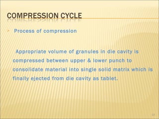    Process of compression


     Appropriate volume of granules in die cavity is
    compressed between upper & lower punch to
    consolidate material into single solid matrix which is
    finally ejected from die cavity as tablet.




                                                         13
 