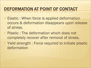  Elastic : When force is applied deformation
  occurs & deformation disappears upon release
  of stress.
 Plastic : The deformation which does not
  completely recover after removal of stress.
 Yield strength : Force required to initiate plastic
  deformation
 