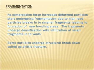    As compression force increases deformed par ticles
    star t undergoing fragmentation due to high load
    par ticles breaks in to smaller fragments leading to
    formation of new bonding areas . The fragments
    undergo densification with infiltration of small
    fragments in to voids.

   Some par ticles undergo structural break down
    called as brittle fracture.




                                                       17
 