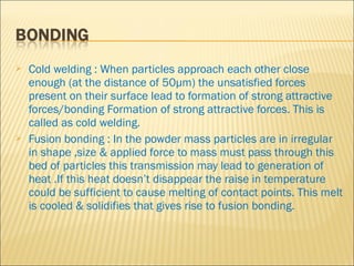    Cold welding : When particles approach each other close
    enough (at the distance of 50µm) the unsatisfied forces
    present on their surface lead to formation of strong attractive
    forces/bonding Formation of strong attractive forces. This is
    called as cold welding.
   Fusion bonding : In the powder mass particles are in irregular
    in shape ,size & applied force to mass must pass through this
    bed of particles this transmission may lead to generation of
    heat .If this heat doesn’t disappear the raise in temperature
    could be sufficient to cause melting of contact points. This melt
    is cooled & solidifies that gives rise to fusion bonding.
 