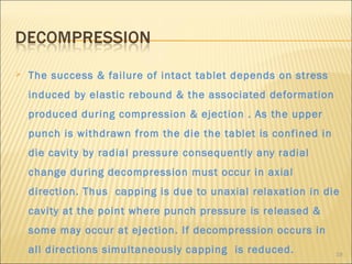    The success & failure of intact tablet depends on stress
    induced by elastic rebound & the associated deformation
    produced during compression & ejection . As the upper
    punch is withdrawn from the die the tablet is confined in
    die cavity by radial pressure consequently any radial
    change during decompression must occur in axial
    direction. Thus capping is due to unaxial relaxation in die
    cavity at the point where punch pressure is released &
    some may occur at ejection. If decompression occurs in
    all directions simultaneously capping is reduced.           19
 