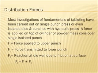 Distribution Forces
   Most investigations of fundamentals of tableting have
    been carried out on single punch press or even
    isolated dies & punches with hydraulic press A force
    is applied on top of cylinder of powder mass consicder
    single isolated punch
   FA = Force applied to upper punch
   FL = Force transmitted to lower punch
   FD = Reaction at die wall due to friction at surface
        FA = FL + FD.
 
