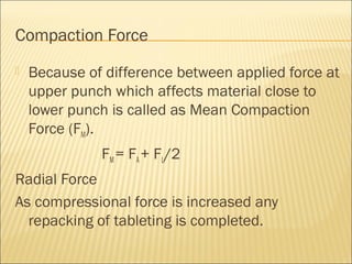 Compaction Force
   Because of difference between applied force at
    upper punch which affects material close to
    lower punch is called as Mean Compaction
    Force (FM).
              FM = FA + FL/2
Radial Force
As compressional force is increased any
  repacking of tableting is completed.
 