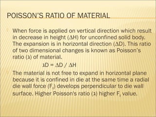 POISSON’S RATIO OF MATERIAL
   When force is applied on vertical direction which result
    in decrease in height (∆H) for unconfined solid body.
    The expansion is in horizontal direction (∆D). This ratio
    of two dimensional changes is known as Poisson’s
    ratio (‫ )ג‬of material.
                  ‫ג‬D = ∆D / ∆H
   The material is not free to expand in horizontal plane
    because it is confined in die at the same time a radial
    die wall force (FR) develops perpendicular to die wall
    surface. Higher Poisson's ratio (‫ )ג‬higher FR value.
 