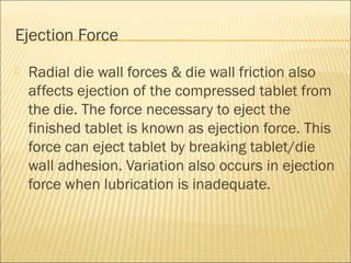 Ejection Force
   Radial die wall forces & die wall friction also
    affects ejection of the compressed tablet from
    the die. The force necessary to eject the
    finished tablet is known as ejection force. This
    force can eject tablet by breaking tablet/die
    wall adhesion. Variation also occurs in ejection
    force when lubrication is inadequate.
 