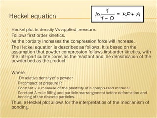 Heckel equation
   Heckel plot is density Vs applied pressure.
   Follows first order kinetics.
   As the porosity increases the compression force will increase.
   The Heckel equation is described as follows. It is based on the
    assumption that powder compression follows first-order kinetics, with
    the interparticulate pores as the reactant and the densification of the
    powder bed as the product.

   Where
        D= relative density of a powder
        P=compact at pressure P.
        Constant k = measure of the plasticity of a compressed material.
        Constant A =die filling and particle rearrangement before deformation and
         bonding of the discrete particles.
   Thus, a Heckel plot allows for the interpretation of the mechanism of
    bonding.
 