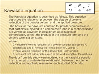Kawakita equation
   The Kawakita equation is described as follows. This equation
    describes the relationship between the degree of volume
    reduction of the powder column and the applied pressure.
    The basis for the Kawakita equation for powder compression is
    that particles subjected to a compressive load in a confined space
    are viewed as a system in equilibrium at all stages of
    compression, so that the product of the pressure term and the
    volume term is a constant.
   where
        C = degree of volume reduction of a powder compact at pressure P.
        constants (a and b) =evaluated from a plot of P/C versus P.
        a= total volume reduction for the powder bed [carr’s index]
        b= constant that is inversely related to the yield strength of the particles.
   The data from this study were modeled via the Kawakita equation
    in an attempt to evaluate the relationship between the volume
    reduction and applied pressure for each studied DC binder.
 