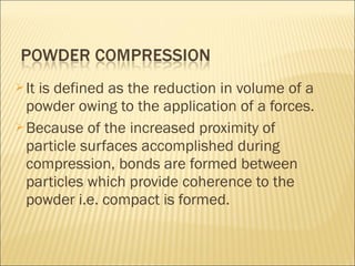  Itis defined as the reduction in volume of a
  powder owing to the application of a forces.
 Because of the increased proximity of
  particle surfaces accomplished during
  compression, bonds are formed between
  particles which provide coherence to the
  powder i.e. compact is formed.
 