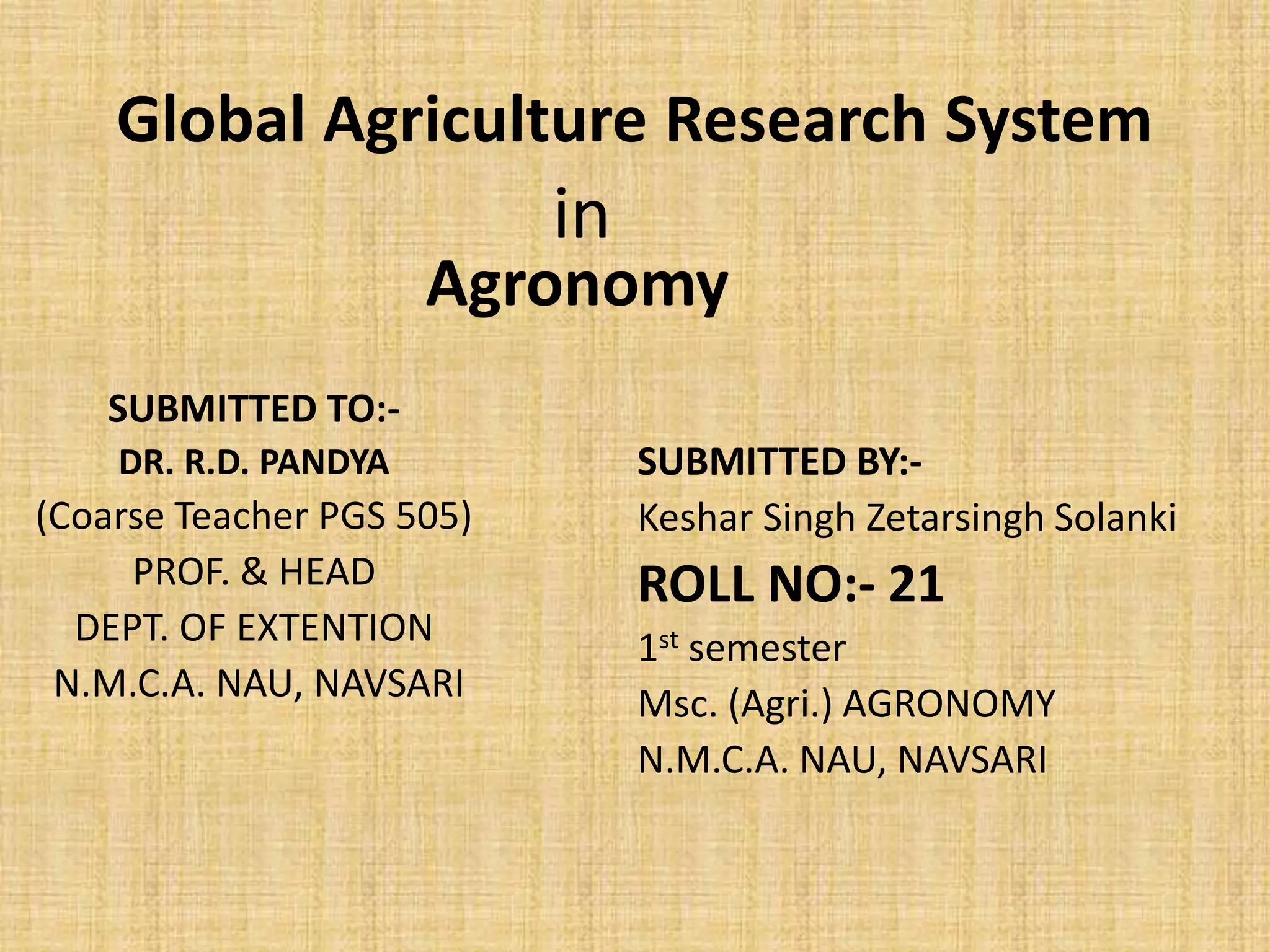 Global Agriculture Research System 
SUBMITTED TO:- 
DR. R.D. PANDYA 
Agronomy 
(Coarse Teacher PGS 505) 
PROF. & HEAD 
DEPT. OF EXTENTION 
N.M.C.A. NAU, NAVSARI 
SUBMITTED BY:- 
Keshar Singh Zetarsingh Solanki 
ROLL NO:- 21 
1st semester 
Msc. (Agri.) AGRONOMY 
N.M.C.A. NAU, NAVSARI 
in 
 