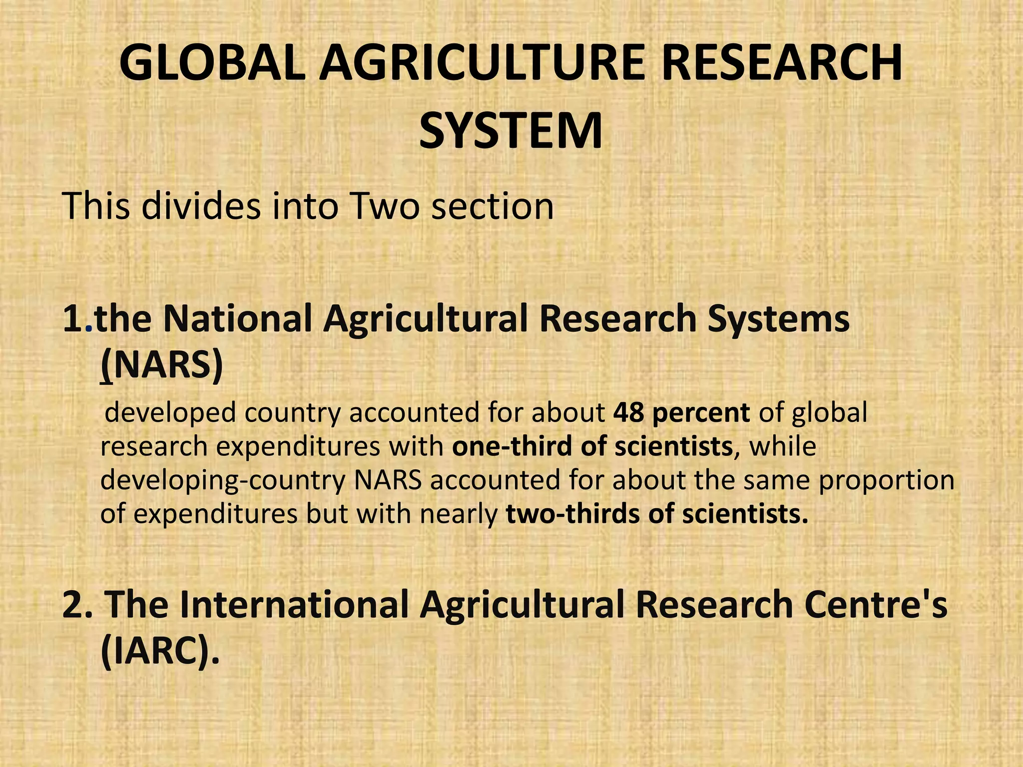GLOBAL AGRICULTURE RESEARCH 
SYSTEM 
This divides into Two section 
1.the National Agricultural Research Systems 
(NARS) 
developed country accounted for about 48 percent of global 
research expenditures with one-third of scientists, while 
developing-country NARS accounted for about the same proportion 
of expenditures but with nearly two-thirds of scientists. 
2. The International Agricultural Research Centre's 
(IARC). 
 